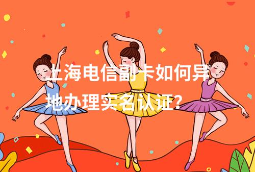 上海电信副卡如何异地办理实名认证？