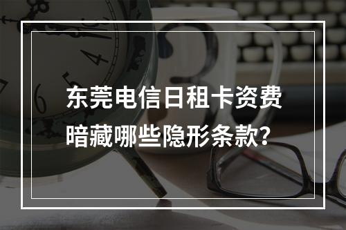东莞电信日租卡资费暗藏哪些隐形条款？