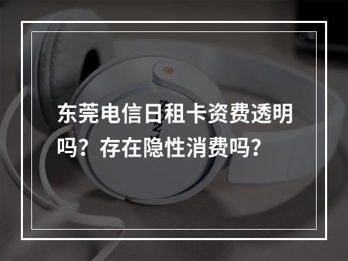 东莞电信日租卡资费透明吗？存在隐性消费吗？
