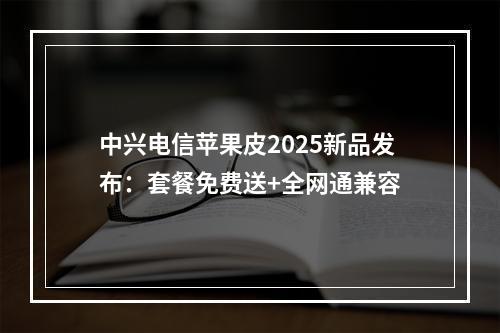 中兴电信苹果皮2025新品发布：套餐免费送+全网通兼容