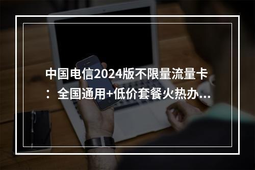中国电信2024版不限量流量卡：全国通用+低价套餐火热办理