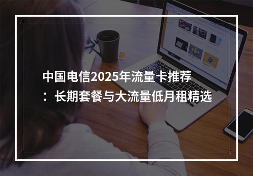 中国电信2025年流量卡推荐：长期套餐与大流量低月租精选
