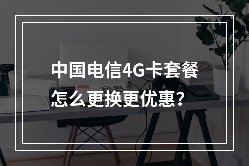 中国电信4G卡套餐怎么更换更优惠？
