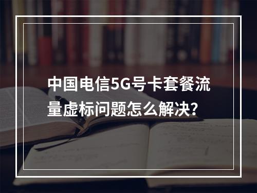 中国电信5G号卡套餐流量虚标问题怎么解决？