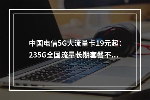 中国电信5G大流量卡19元起：235G全国流量长期套餐不限速