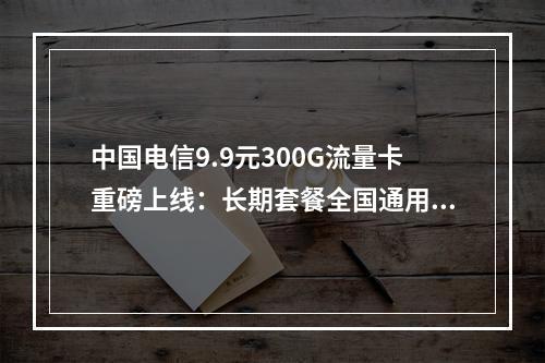 中国电信9.9元300G流量卡重磅上线：长期套餐全国通用不限速