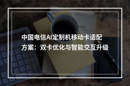 中国电信AI定制机移动卡适配方案：双卡优化与智能交互升级