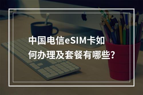 中国电信eSIM卡如何办理及套餐有哪些？