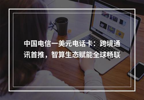 中国电信一美元电话卡：跨境通讯首推，智算生态赋能全球畅联