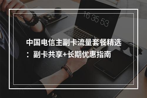 中国电信主副卡流量套餐精选：副卡共享+长期优惠指南