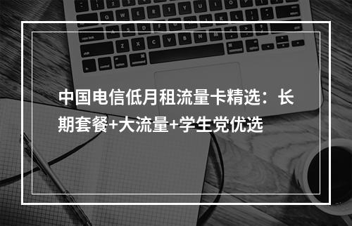 中国电信低月租流量卡精选：长期套餐+大流量+学生党优选