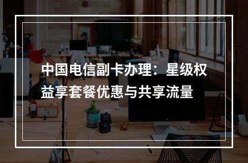 中国电信副卡办理：星级权益享套餐优惠与共享流量
