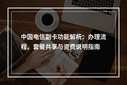 中国电信副卡功能解析：办理流程、套餐共享与资费说明指南