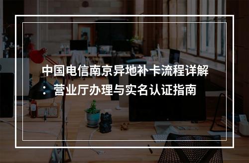 中国电信南京异地补卡流程详解：营业厅办理与实名认证指南