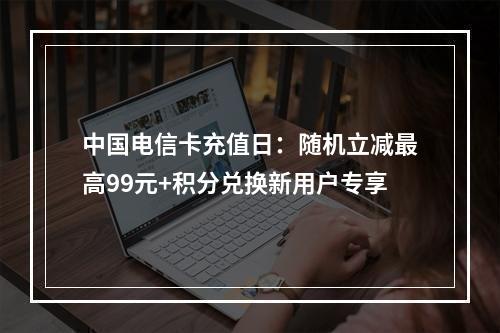 中国电信卡充值日：随机立减最高99元+积分兑换新用户专享
