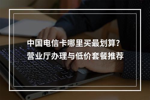 中国电信卡哪里买最划算？营业厅办理与低价套餐推荐