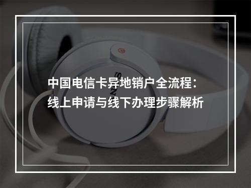 中国电信卡异地销户全流程：线上申请与线下办理步骤解析