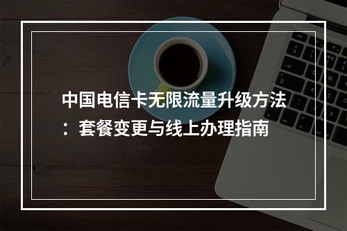 中国电信卡无限流量升级方法：套餐变更与线上办理指南