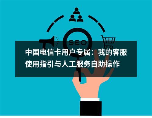 中国电信卡用户专属：我的客服使用指引与人工服务自助操作
