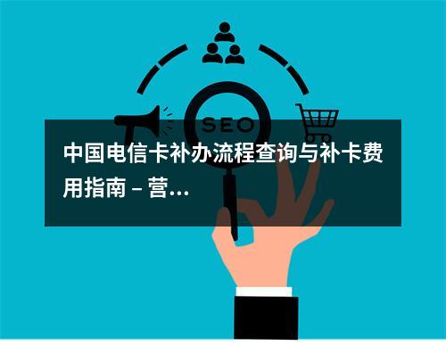 中国电信卡补办流程查询与补卡费用指南 – 营业厅异地办理服务