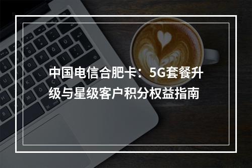 中国电信合肥卡：5G套餐升级与星级客户积分权益指南