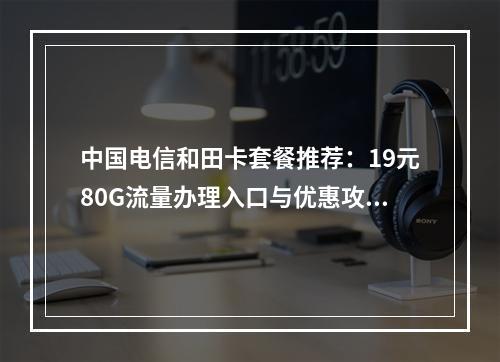 中国电信和田卡套餐推荐：19元80G流量办理入口与优惠攻略