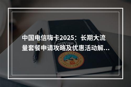 中国电信嗨卡2025：长期大流量套餐申请攻略及优惠活动解析