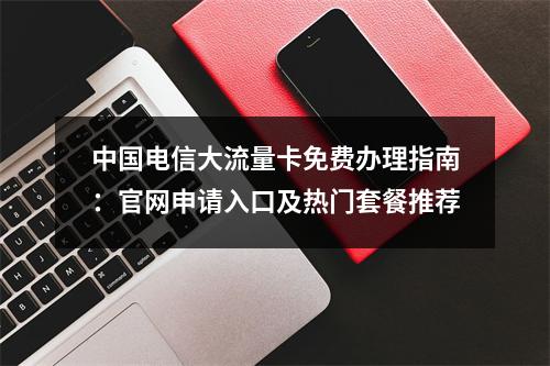 中国电信大流量卡免费办理指南：官网申请入口及热门套餐推荐