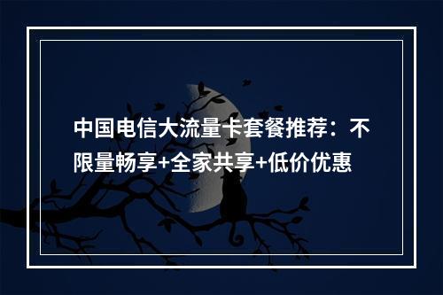 中国电信大流量卡套餐推荐：不限量畅享+全家共享+低价优惠