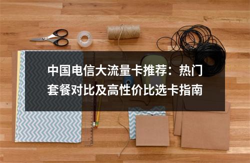 中国电信大流量卡推荐：热门套餐对比及高性价比选卡指南