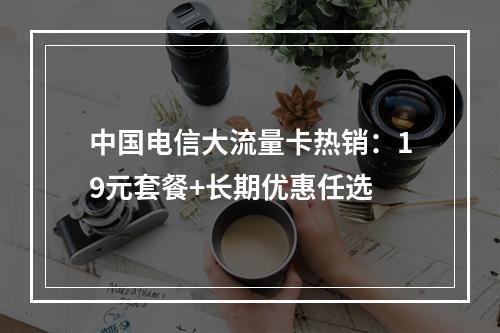 中国电信大流量卡热销：19元套餐+长期优惠任选