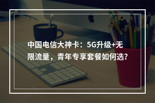 中国电信大神卡：5G升级+无限流量，青年专享套餐如何选？