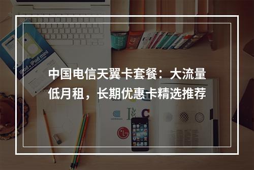 中国电信天翼卡套餐：大流量低月租，长期优惠卡精选推荐
