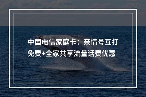 中国电信家庭卡：亲情号互打免费+全家共享流量话费优惠