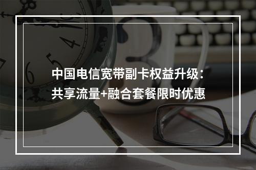 中国电信宽带副卡权益升级：共享流量+融合套餐限时优惠
