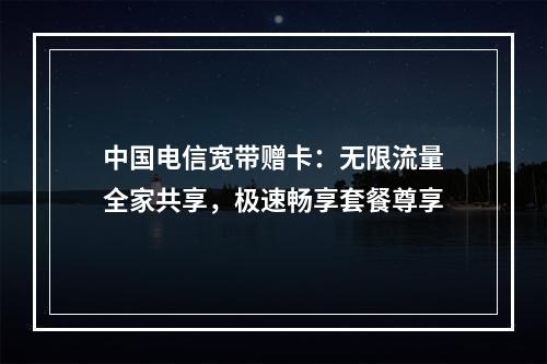 中国电信宽带赠卡：无限流量全家共享，极速畅享套餐尊享