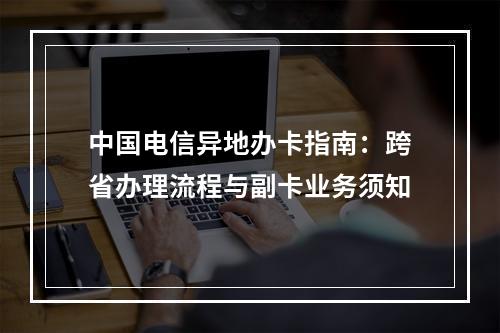 中国电信异地办卡指南：跨省办理流程与副卡业务须知