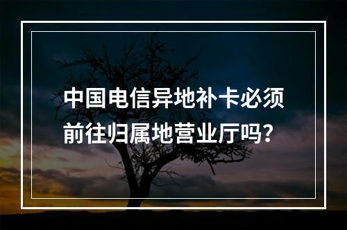 中国电信异地补卡必须前往归属地营业厅吗？