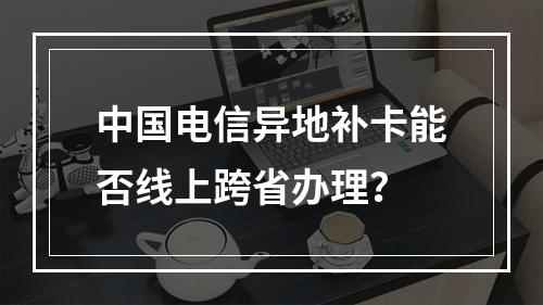 中国电信异地补卡能否线上跨省办理？