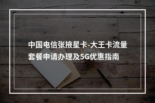 中国电信张掖星卡-大王卡流量套餐申请办理及5G优惠指南