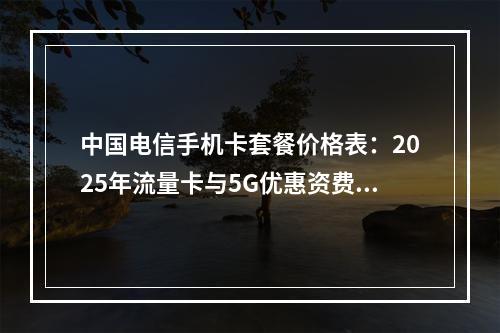 中国电信手机卡套餐价格表：2025年流量卡与5G优惠资费推荐