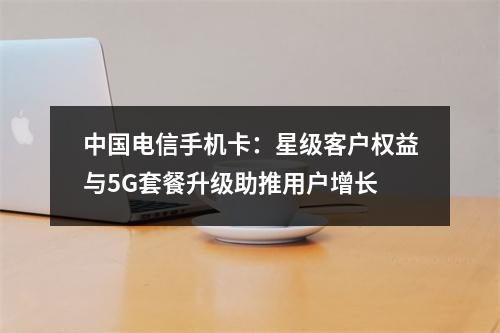中国电信手机卡：星级客户权益与5G套餐升级助推用户增长