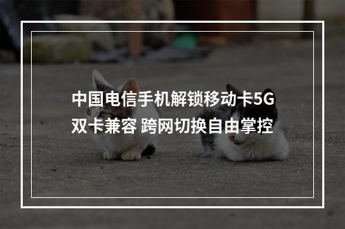 中国电信手机解锁移动卡5G双卡兼容 跨网切换自由掌控