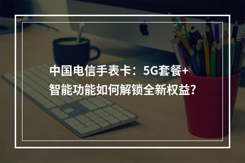中国电信手表卡：5G套餐+智能功能如何解锁全新权益？