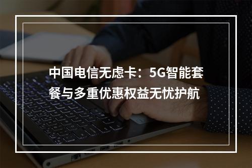 中国电信无虑卡：5G智能套餐与多重优惠权益无忧护航