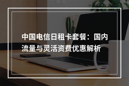 中国电信日租卡套餐：国内流量与灵活资费优惠解析