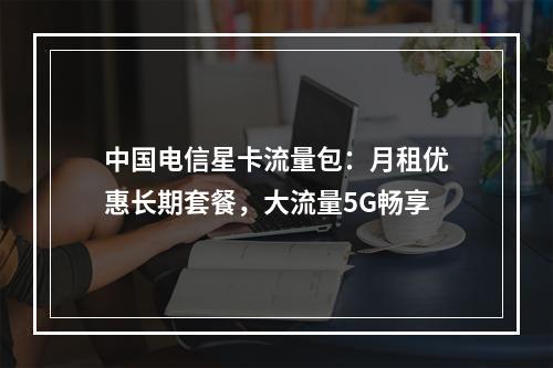 中国电信星卡流量包：月租优惠长期套餐，大流量5G畅享