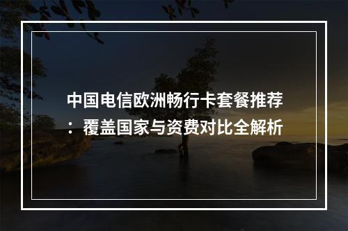 中国电信欧洲畅行卡套餐推荐：覆盖国家与资费对比全解析