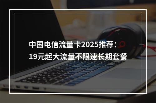 中国电信流量卡2025推荐：19元起大流量不限速长期套餐