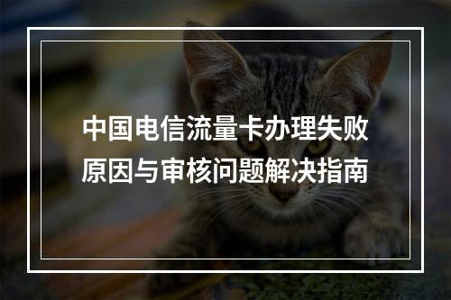 中国电信流量卡办理失败原因与审核问题解决指南